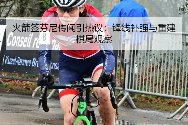 火箭签芬尼传闻引热议：锋线补强与重建棋局观察