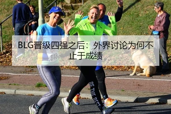 BLG晋级四强之后：外界讨论为何不止于成绩