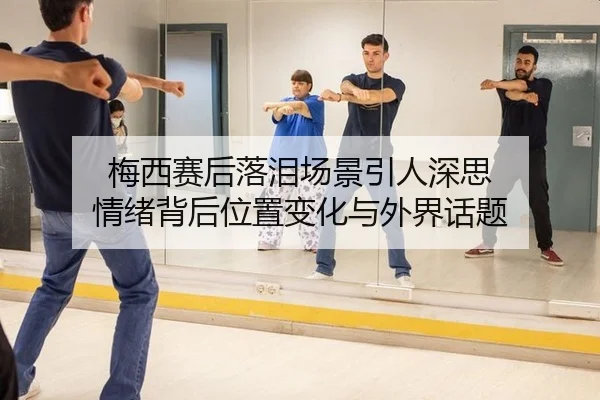 梅西赛后落泪场景引人深思 情绪背后位置变化与外界话题